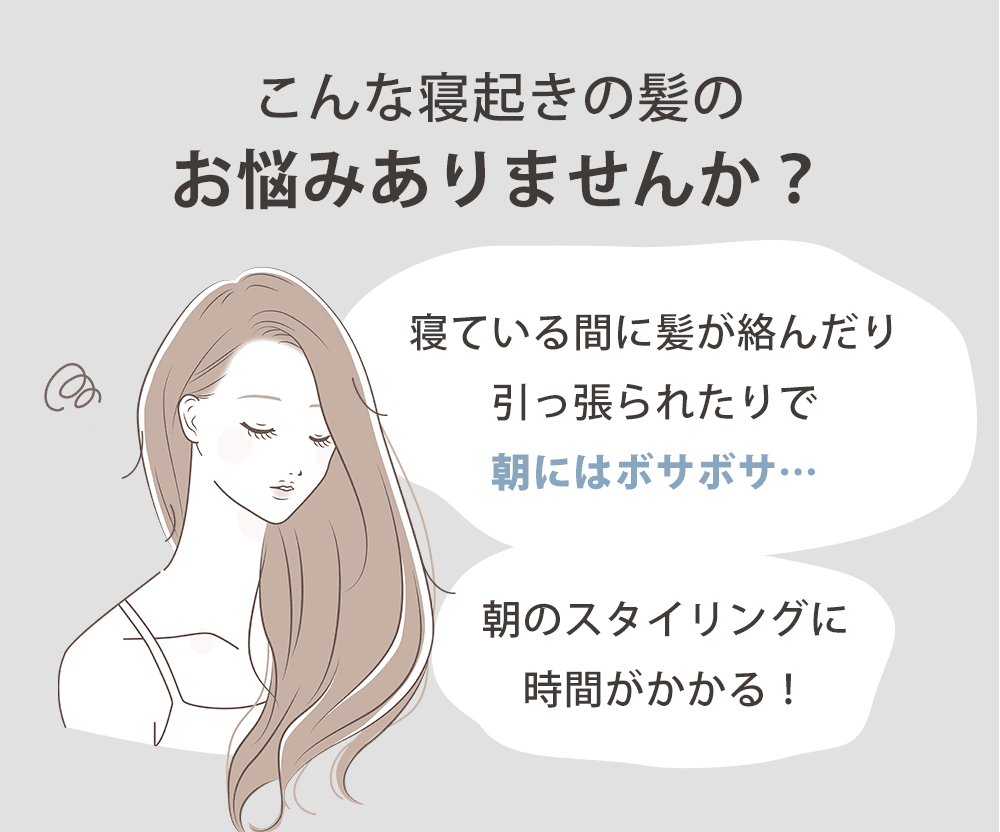 こんなお悩みありませんか？「寝ている間に髪が絡んだり引っ張られたりで朝にはボサボサ…」「朝のスタイリングに時間がかかる！」