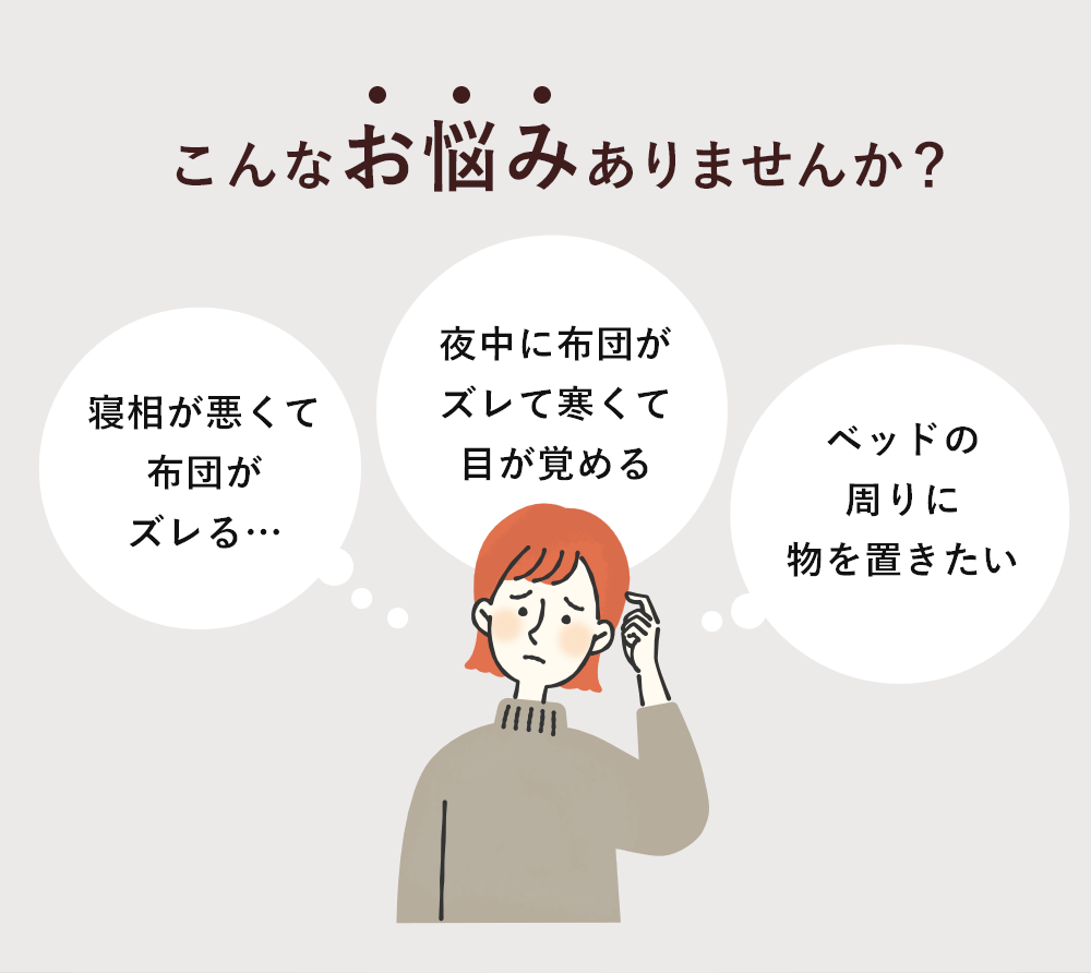 こんなお悩みありませんか？「寝相が悪くて布団がズレる…」「夜中に布団がズレて寒くて目が覚める」「ベッドの周りに物を置きたい」